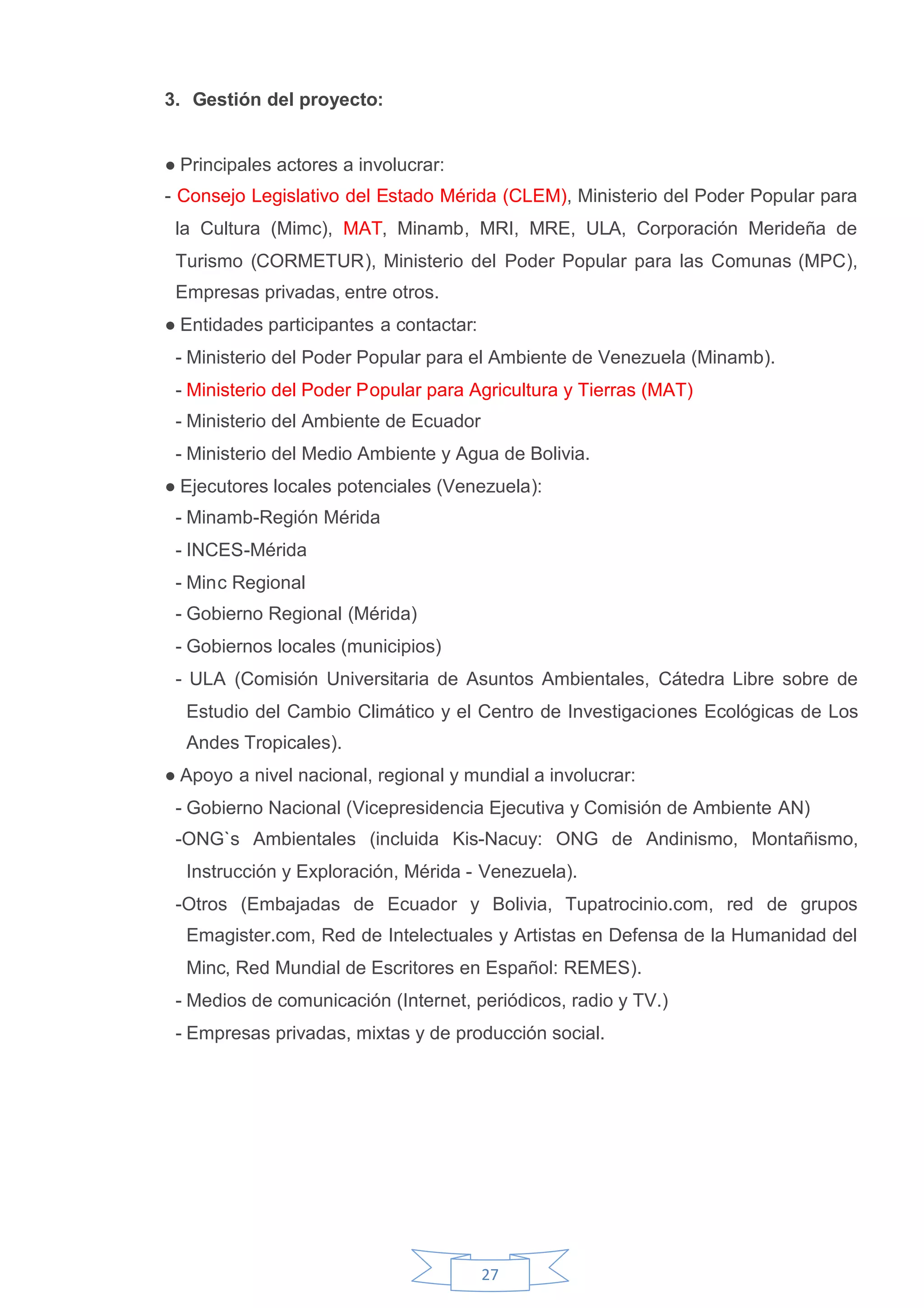 3. Gestión del proyecto:


●Principales actores a involucrar:
- Consejo Legislativo del Estado Mérida (CLEM), Ministerio del Poder Popular para
 la Cultura (Mimc), MAT, Minamb, MRI, MRE, ULA, Corporación Merideña de
 Turismo (CORMETUR), Ministerio del Poder Popular para las Comunas (MPC),
 Empresas privadas, entre otros.
●Entidades participantes a contactar:
 - Ministerio del Poder Popular para el Ambiente de Venezuela (Minamb).
 - Ministerio del Poder Popular para Agricultura y Tierras (MAT)
 - Ministerio del Ambiente de Ecuador
 - Ministerio del Medio Ambiente y Agua de Bolivia.
●Ejecutores locales potenciales (Venezuela):
 - Minamb-Región Mérida
 - INCES-Mérida
 - Minc Regional
 - Gobierno Regional (Mérida)
 - Gobiernos locales (municipios)
 - ULA (Comisión Universitaria de Asuntos Ambientales, Cátedra Libre sobre de
  Estudio del Cambio Climático y el Centro de Investigaciones Ecológicas de Los
  Andes Tropicales).
●Apoyo a nivel nacional, regional y mundial a involucrar:
 - Gobierno Nacional (Vicepresidencia Ejecutiva y Comisión de Ambiente AN)
 -ONG`s Ambientales (incluida Kis-Nacuy: ONG de Andinismo, Montañismo,
  Instrucción y Exploración, Mérida - Venezuela).
 -Otros (Embajadas de Ecuador y Bolivia, Tupatrocinio.com, red de grupos
  Emagister.com, Red de Intelectuales y Artistas en Defensa de la Humanidad del
  Minc, Red Mundial de Escritores en Español: REMES).
 - Medios de comunicación (Internet, periódicos, radio y TV.)
 - Empresas privadas, mixtas y de producción social.




                                        27
 