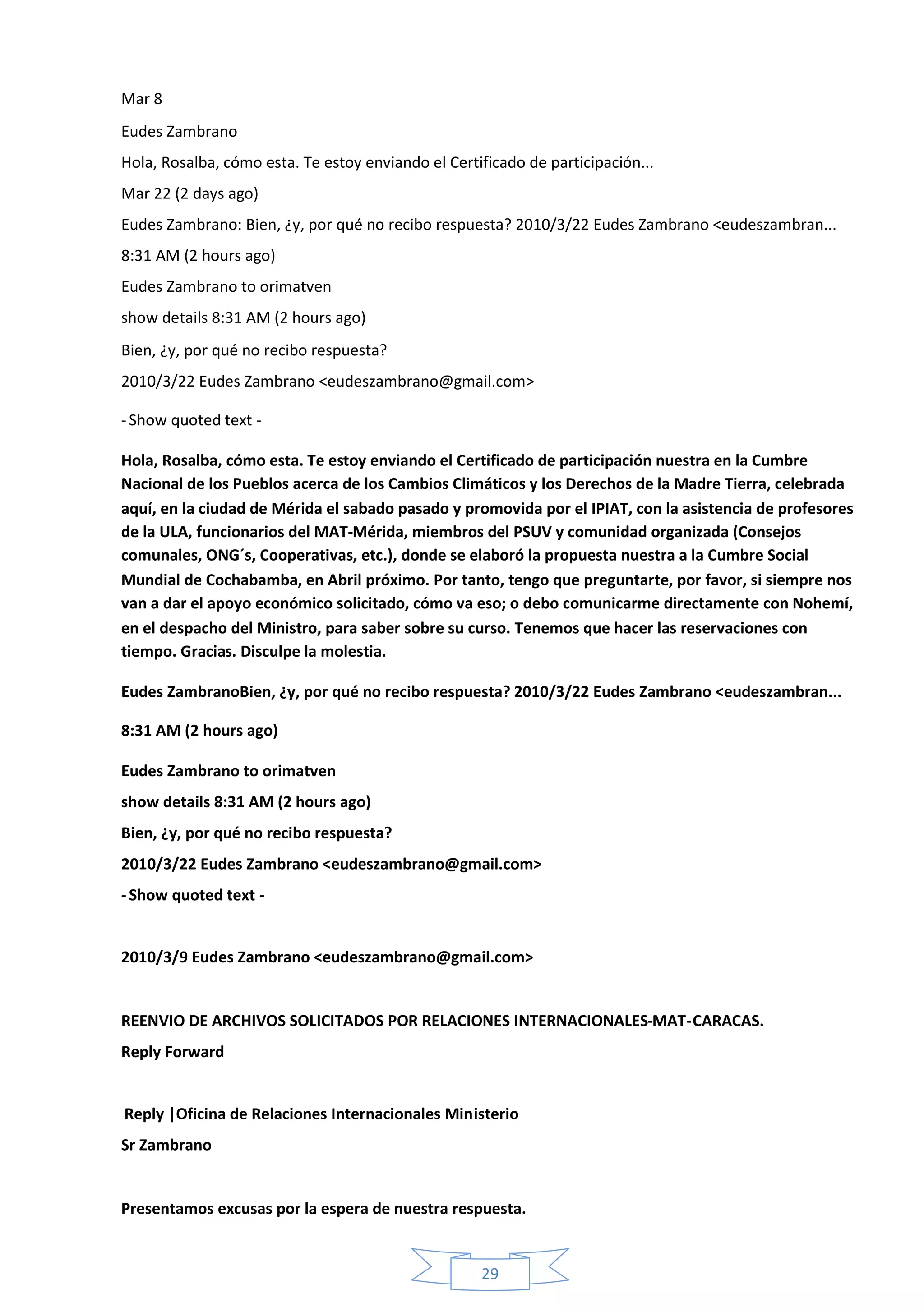 Mar 8
Eudes Zambrano
Hola, Rosalba, cómo esta. Te estoy enviando el Certificado de participación...
Mar 22 (2 days ago)
Eudes Zambrano: Bien, ¿y, por qué no recibo respuesta? 2010/3/22 Eudes Zambrano <eudeszambran...
8:31 AM (2 hours ago)
Eudes Zambrano to orimatven
show details 8:31 AM (2 hours ago)
Bien, ¿y, por qué no recibo respuesta?
2010/3/22 Eudes Zambrano <eudeszambrano@gmail.com>

- Show quoted text -

Hola, Rosalba, cómo esta. Te estoy enviando el Certificado de participación nuestra en la Cumbre
Nacional de los Pueblos acerca de los Cambios Climáticos y los Derechos de la Madre Tierra, celebrada
aquí, en la ciudad de Mérida el sabado pasado y promovida por el IPIAT, con la asistencia de profesores
de la ULA, funcionarios del MAT-Mérida, miembros del PSUV y comunidad organizada (Consejos
comunales, ONG´s, Cooperativas, etc.), donde se elaboró la propuesta nuestra a la Cumbre Social
Mundial de Cochabamba, en Abril próximo. Por tanto, tengo que preguntarte, por favor, si siempre nos
van a dar el apoyo económico solicitado, cómo va eso; o debo comunicarme directamente con Nohemí,
en el despacho del Ministro, para saber sobre su curso. Tenemos que hacer las reservaciones con
tiempo. Gracias. Disculpe la molestia.

Eudes ZambranoBien, ¿y, por qué no recibo respuesta? 2010/3/22 Eudes Zambrano <eudeszambran...

8:31 AM (2 hours ago)

Eudes Zambrano to orimatven
show details 8:31 AM (2 hours ago)
Bien, ¿y, por qué no recibo respuesta?
2010/3/22 Eudes Zambrano <eudeszambrano@gmail.com>
- Show quoted text -


2010/3/9 Eudes Zambrano <eudeszambrano@gmail.com>


REENVIO DE ARCHIVOS SOLICITADOS POR RELACIONES INTERNACIONALES-MAT-CARACAS.
Reply Forward


Reply |Oficina de Relaciones Internacionales Ministerio
Sr Zambrano


Presentamos excusas por la espera de nuestra respuesta.


                                                    29
 