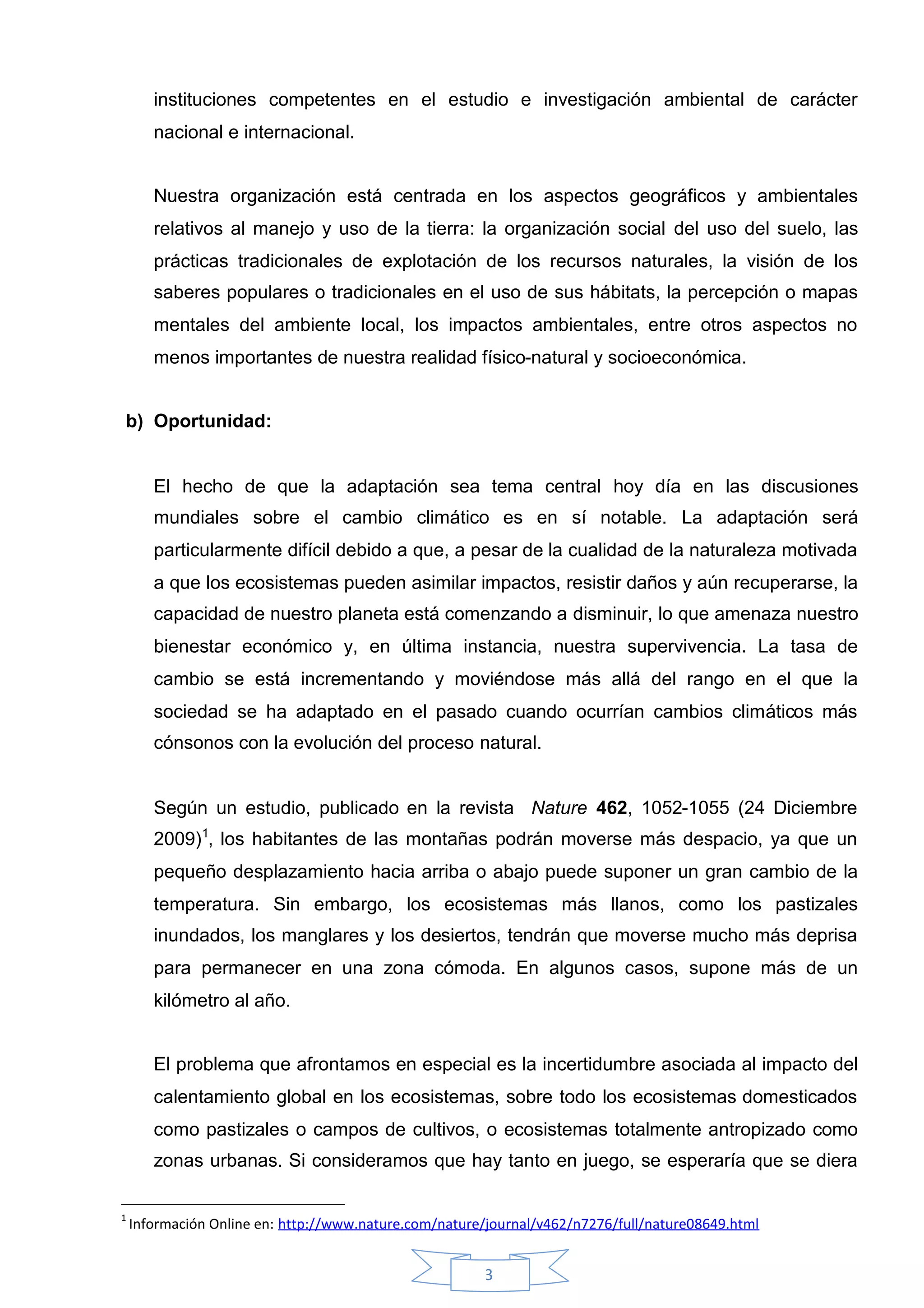 instituciones competentes en el estudio e investigación ambiental de carácter
       nacional e internacional.


       Nuestra organización está centrada en los aspectos geográficos y ambientales
       relativos al manejo y uso de la tierra: la organización social del uso del suelo, las
       prácticas tradicionales de explotación de los recursos naturales, la visión de los
       saberes populares o tradicionales en el uso de sus hábitats, la percepción o mapas
       mentales del ambiente local, los impactos ambientales, entre otros aspectos no
       menos importantes de nuestra realidad físico-natural y socioeconómica.


b) Oportunidad:


       El hecho de que la adaptación sea tema central hoy día en las discusiones
       mundiales sobre el cambio climático es en sí notable. La adaptación será
       particularmente difícil debido a que, a pesar de la cualidad de la naturaleza motivada
       a que los ecosistemas pueden asimilar impactos, resistir daños y aún recuperarse, la
       capacidad de nuestro planeta está comenzando a disminuir, lo que amenaza nuestro
       bienestar económico y, en última instancia, nuestra supervivencia. La tasa de
       cambio se está incrementando y moviéndose más allá del rango en el que la
       sociedad se ha adaptado en el pasado cuando ocurrían cambios climáticos más
       cónsonos con la evolución del proceso natural.


       Según un estudio, publicado en la revista Nature 462, 1052-1055 (24 Diciembre
       2009)1, los habitantes de las montañas podrán moverse más despacio, ya que un
       pequeño desplazamiento hacia arriba o abajo puede suponer un gran cambio de la
       temperatura. Sin embargo, los ecosistemas más llanos, como los pastizales
       inundados, los manglares y los desiertos, tendrán que moverse mucho más deprisa
       para permanecer en una zona cómoda. En algunos casos, supone más de un
       kilómetro al año.


       El problema que afrontamos en especial es la incertidumbre asociada al impacto del
       calentamiento global en los ecosistemas, sobre todo los ecosistemas domesticados
       como pastizales o campos de cultivos, o ecosistemas totalmente antropizado como
       zonas urbanas. Si consideramos que hay tanto en juego, se esperaría que se diera

1
    Información Online en: http://www.nature.com/nature/journal/v462/n7276/full/nature08649.html


                                                       3
 