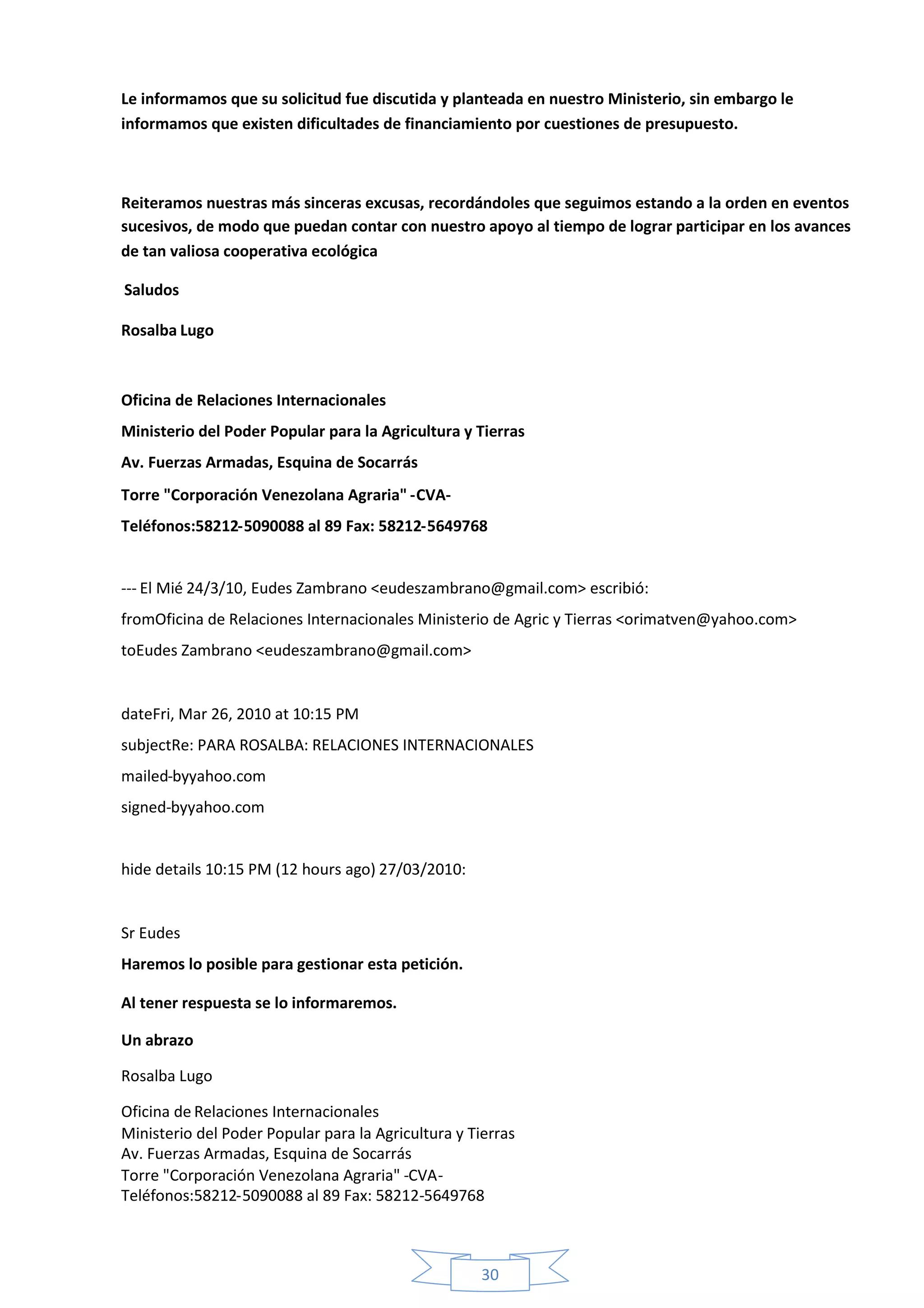 Le informamos que su solicitud fue discutida y planteada en nuestro Ministerio, sin embargo le
informamos que existen dificultades de financiamiento por cuestiones de presupuesto.



Reiteramos nuestras más sinceras excusas, recordándoles que seguimos estando a la orden en eventos
sucesivos, de modo que puedan contar con nuestro apoyo al tiempo de lograr participar en los avances
de tan valiosa cooperativa ecológica

Saludos

Rosalba Lugo



Oficina de Relaciones Internacionales
Ministerio del Poder Popular para la Agricultura y Tierras
Av. Fuerzas Armadas, Esquina de Socarrás
Torre "Corporación Venezolana Agraria" -CVA-
Teléfonos:58212-5090088 al 89 Fax: 58212-5649768


--- El Mié 24/3/10, Eudes Zambrano <eudeszambrano@gmail.com> escribió:
fromOficina de Relaciones Internacionales Ministerio de Agric y Tierras <orimatven@yahoo.com>
toEudes Zambrano <eudeszambrano@gmail.com>


dateFri, Mar 26, 2010 at 10:15 PM
subjectRe: PARA ROSALBA: RELACIONES INTERNACIONALES
mailed-byyahoo.com
signed-byyahoo.com


hide details 10:15 PM (12 hours ago) 27/03/2010:


Sr Eudes
Haremos lo posible para gestionar esta petición.

Al tener respuesta se lo informaremos.

Un abrazo

Rosalba Lugo

Oficina de Relaciones Internacionales
Ministerio del Poder Popular para la Agricultura y Tierras
Av. Fuerzas Armadas, Esquina de Socarrás
Torre "Corporación Venezolana Agraria" -CVA-
Teléfonos:58212-5090088 al 89 Fax: 58212-5649768



                                                     30
 
