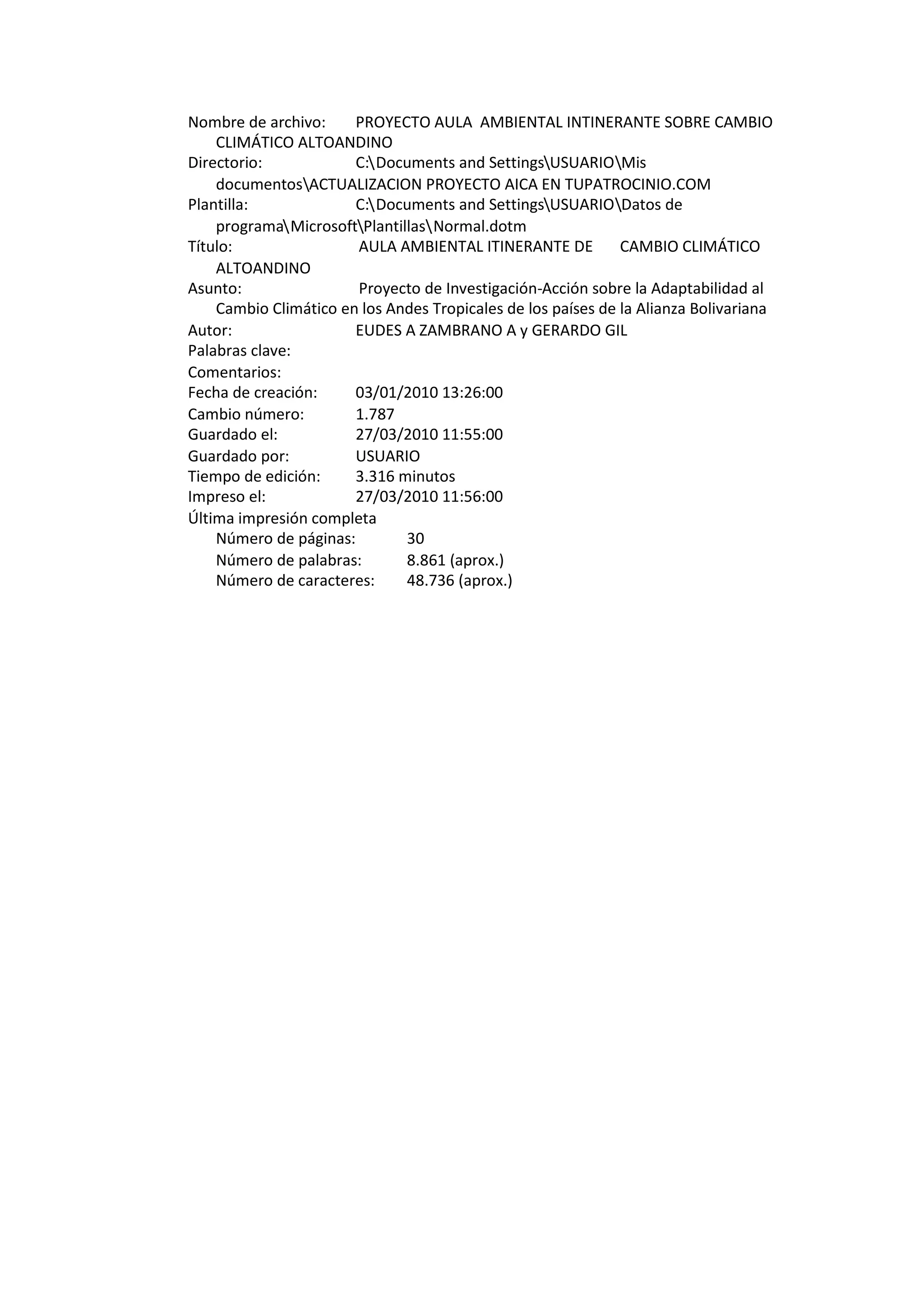 Nombre de archivo:     PROYECTO AULA AMBIENTAL INTINERANTE SOBRE CAMBIO
    CLIMÁTICO ALTOANDINO
Directorio:            C:Documents and SettingsUSUARIOMis
    documentosACTUALIZACION PROYECTO AICA EN TUPATROCINIO.COM
Plantilla:             C:Documents and SettingsUSUARIODatos de
    programaMicrosoftPlantillasNormal.dotm
Título:                AULA AMBIENTAL ITINERANTE DE           CAMBIO CLIMÁTICO
    ALTOANDINO
Asunto:                Proyecto de Investigación-Acción sobre la Adaptabilidad al
    Cambio Climático en los Andes Tropicales de los países de la Alianza Bolivariana
Autor:                 EUDES A ZAMBRANO A y GERARDO GIL
Palabras clave:
Comentarios:
Fecha de creación:     03/01/2010 13:26:00
Cambio número:         1.787
Guardado el:           27/03/2010 11:55:00
Guardado por:          USUARIO
Tiempo de edición:     3.316 minutos
Impreso el:            27/03/2010 11:56:00
Última impresión completa
    Número de páginas:        30
    Número de palabras:       8.861 (aprox.)
    Número de caracteres:     48.736 (aprox.)
 