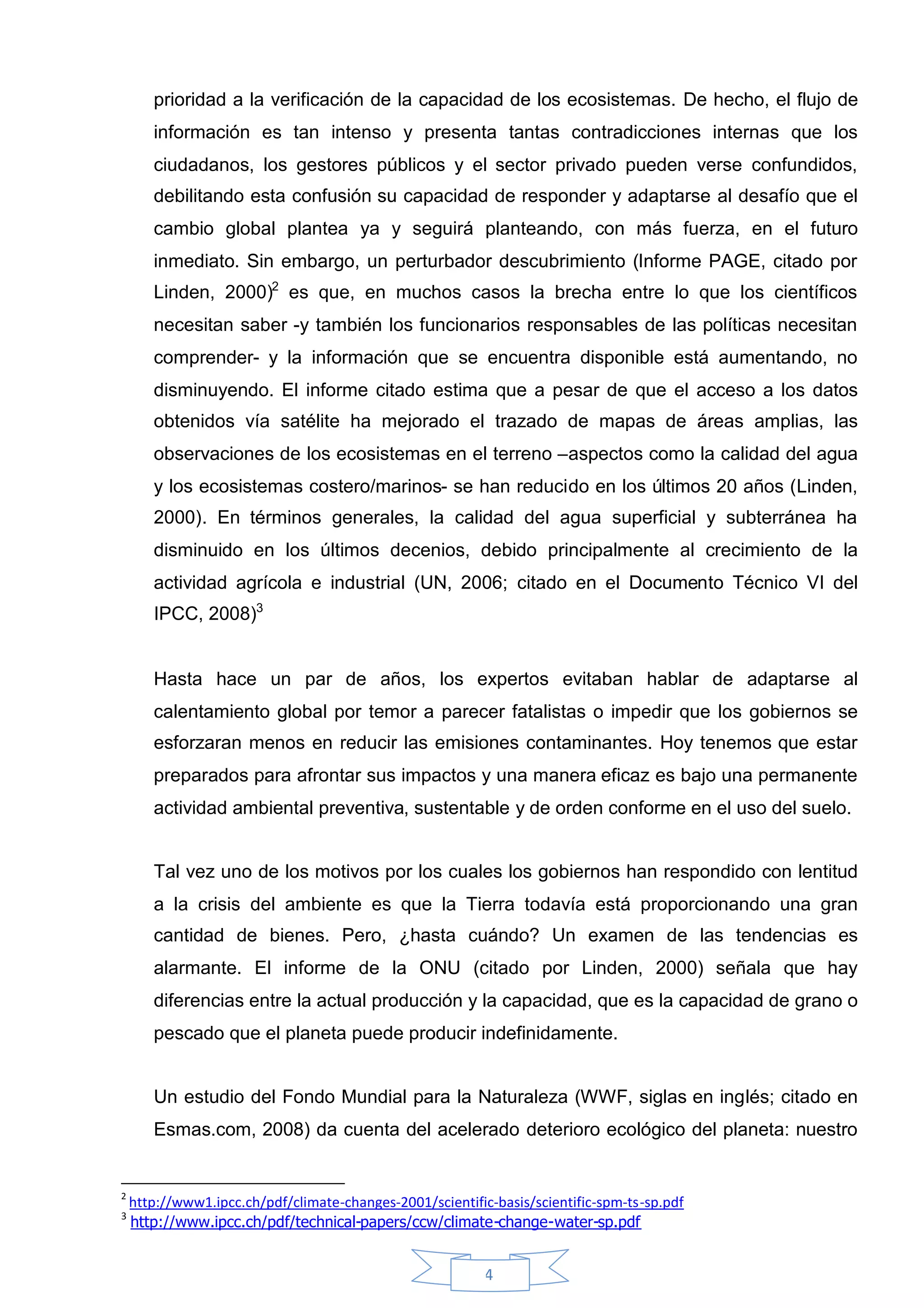 prioridad a la verificación de la capacidad de los ecosistemas. De hecho, el flujo de
       información es tan intenso y presenta tantas contradicciones internas que los
       ciudadanos, los gestores públicos y el sector privado pueden verse confundidos,
       debilitando esta confusión su capacidad de responder y adaptarse al desafío que el
       cambio global plantea ya y seguirá planteando, con más fuerza, en el futuro
       inmediato. Sin embargo, un perturbador descubrimiento (Informe PAGE, citado por
       Linden, 2000)2 es que, en muchos casos la brecha entre lo que los científicos
       necesitan saber -y también los funcionarios responsables de las políticas necesitan
       comprender- y la información que se encuentra disponible está aumentando, no
       disminuyendo. El informe citado estima que a pesar de que el acceso a los datos
       obtenidos vía satélite ha mejorado el trazado de mapas de áreas amplias, las
       observaciones de los ecosistemas en el terreno –aspectos como la calidad del agua
       y los ecosistemas costero/marinos- se han reducido en los últimos 20 años (Linden,
       2000). En términos generales, la calidad del agua superficial y subterránea ha
       disminuido en los últimos decenios, debido principalmente al crecimiento de la
       actividad agrícola e industrial (UN, 2006; citado en el Documento Técnico VI del
       IPCC, 2008)3


       Hasta hace un par de años, los expertos evitaban hablar de adaptarse al
       calentamiento global por temor a parecer fatalistas o impedir que los gobiernos se
       esforzaran menos en reducir las emisiones contaminantes. Hoy tenemos que estar
       preparados para afrontar sus impactos y una manera eficaz es bajo una permanente
       actividad ambiental preventiva, sustentable y de orden conforme en el uso del suelo.


       Tal vez uno de los motivos por los cuales los gobiernos han respondido con lentitud
       a la crisis del ambiente es que la Tierra todavía está proporcionando una gran
       cantidad de bienes. Pero, ¿hasta cuándo? Un examen de las tendencias es
       alarmante. El informe de la ONU (citado por Linden, 2000) señala que hay
       diferencias entre la actual producción y la capacidad, que es la capacidad de grano o
       pescado que el planeta puede producir indefinidamente.


       Un estudio del Fondo Mundial para la Naturaleza (WWF, siglas en inglés; citado en
       Esmas.com, 2008) da cuenta del acelerado deterioro ecológico del planeta: nuestro


2
    http://www1.ipcc.ch/pdf/climate-changes-2001/scientific-basis/scientific-spm-ts-sp.pdf
3
    http://www.ipcc.ch/pdf/technical-papers/ccw/climate-change-water-sp.pdf


                                                           4
 