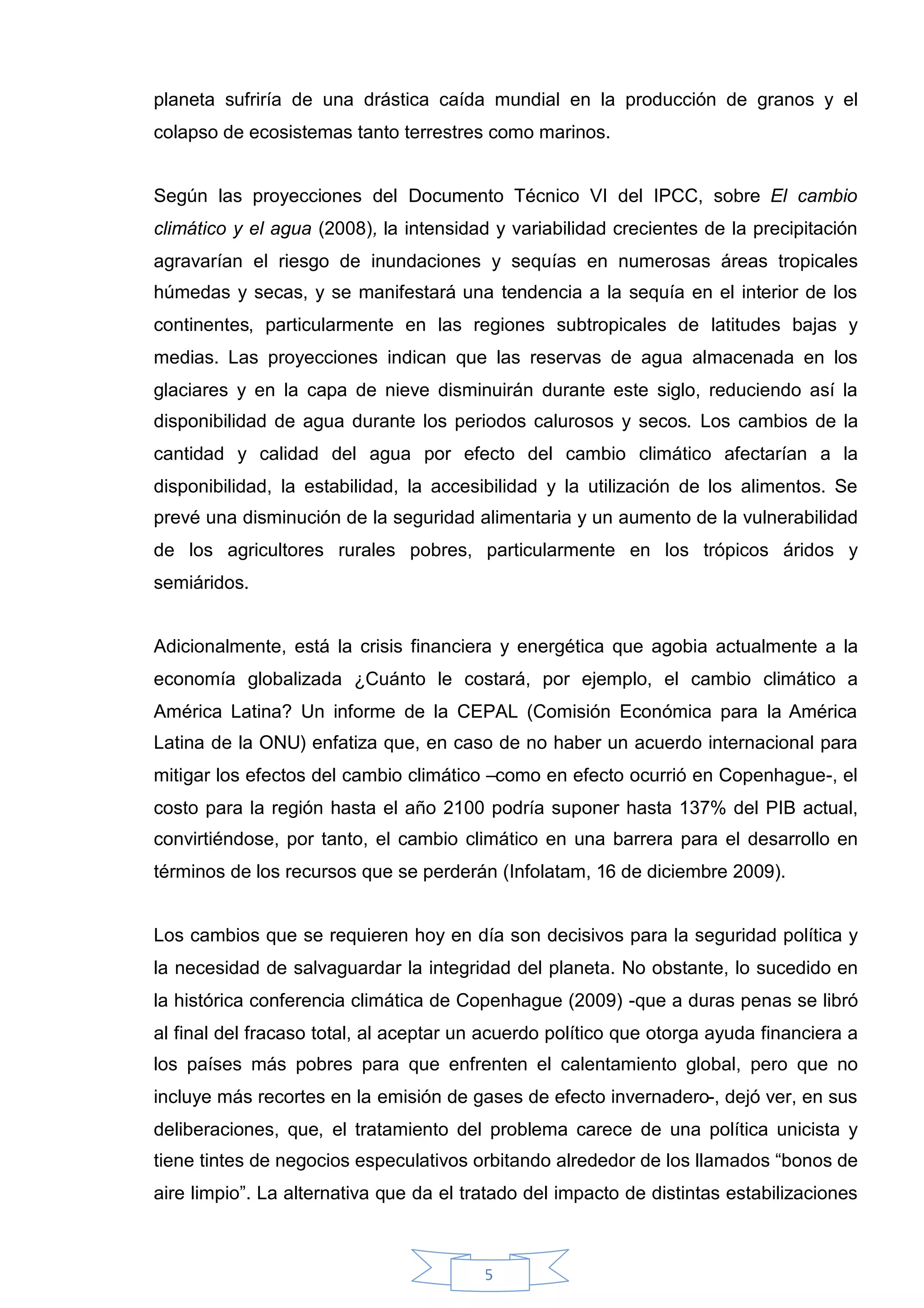 planeta sufriría de una drástica caída mundial en la producción de granos y el
colapso de ecosistemas tanto terrestres como marinos.


Según las proyecciones del Documento Técnico VI del IPCC, sobre El cambio
climático y el agua (2008), la intensidad y variabilidad crecientes de la precipitación
agravarían el riesgo de inundaciones y sequías en numerosas áreas tropicales
húmedas y secas, y se manifestará una tendencia a la sequía en el interior de los
continentes, particularmente en las regiones subtropicales de latitudes bajas y
medias. Las proyecciones indican que las reservas de agua almacenada en los
glaciares y en la capa de nieve disminuirán durante este siglo, reduciendo así la
disponibilidad de agua durante los periodos calurosos y secos. Los cambios de la
cantidad y calidad del agua por efecto del cambio climático afectarían a la
disponibilidad, la estabilidad, la accesibilidad y la utilización de los alimentos. Se
prevé una disminución de la seguridad alimentaria y un aumento de la vulnerabilidad
de los agricultores rurales pobres, particularmente en los trópicos áridos y
semiáridos.


Adicionalmente, está la crisis financiera y energética que agobia actualmente a la
economía globalizada ¿Cuánto le costará, por ejemplo, el cambio climático a
América Latina? Un informe de la CEPAL (Comisión Económica para la América
Latina de la ONU) enfatiza que, en caso de no haber un acuerdo internacional para
mitigar los efectos del cambio climático –como en efecto ocurrió en Copenhague-, el
costo para la región hasta el año 2100 podría suponer hasta 137% del PIB actual,
convirtiéndose, por tanto, el cambio climático en una barrera para el desarrollo en
términos de los recursos que se perderán (Infolatam, 16 de diciembre 2009).


Los cambios que se requieren hoy en día son decisivos para la seguridad política y
la necesidad de salvaguardar la integridad del planeta. No obstante, lo sucedido en
la histórica conferencia climática de Copenhague (2009) -que a duras penas se libró
al final del fracaso total, al aceptar un acuerdo político que otorga ayuda financiera a
los países más pobres para que enfrenten el calentamiento global, pero que no
incluye más recortes en la emisión de gases de efecto invernadero-, dejó ver, en sus
deliberaciones, que, el tratamiento del problema carece de una política unicista y
tiene tintes de negocios especulativos orbitando alrededor de los llamados “bonos de
aire limpio”. La alternativa que da el tratado del impacto de distintas estabilizaciones



                                         5
 