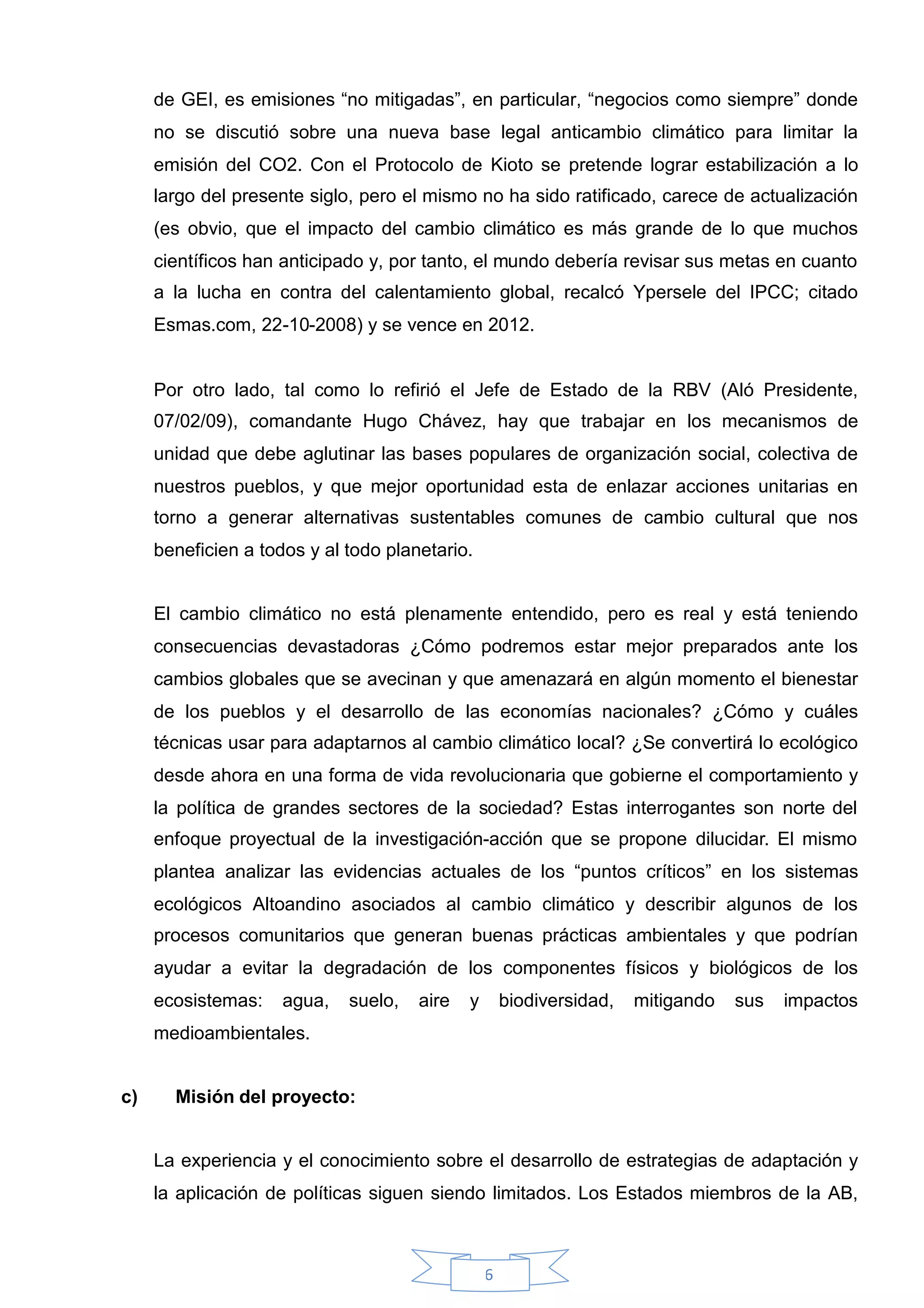 de GEI, es emisiones “no mitigadas”, en particular, “negocios como siempre” donde
     no se discutió sobre una nueva base legal anticambio climático para limitar la
     emisión del CO2. Con el Protocolo de Kioto se pretende lograr estabilización a lo
     largo del presente siglo, pero el mismo no ha sido ratificado, carece de actualización
     (es obvio, que el impacto del cambio climático es más grande de lo que muchos
     científicos han anticipado y, por tanto, el mundo debería revisar sus metas en cuanto
     a la lucha en contra del calentamiento global, recalcó Ypersele del IPCC; citado
     Esmas.com, 22-10-2008) y se vence en 2012.


     Por otro lado, tal como lo refirió el Jefe de Estado de la RBV (Aló Presidente,
     07/02/09), comandante Hugo Chávez, hay que trabajar en los mecanismos de
     unidad que debe aglutinar las bases populares de organización social, colectiva de
     nuestros pueblos, y que mejor oportunidad esta de enlazar acciones unitarias en
     torno a generar alternativas sustentables comunes de cambio cultural que nos
     beneficien a todos y al todo planetario.


     El cambio climático no está plenamente entendido, pero es real y está teniendo
     consecuencias devastadoras ¿Cómo podremos estar mejor preparados ante los
     cambios globales que se avecinan y que amenazará en algún momento el bienestar
     de los pueblos y el desarrollo de las economías nacionales? ¿Cómo y cuáles
     técnicas usar para adaptarnos al cambio climático local? ¿Se convertirá lo ecológico
     desde ahora en una forma de vida revolucionaria que gobierne el comportamiento y
     la política de grandes sectores de la sociedad? Estas interrogantes son norte del
     enfoque proyectual de la investigación-acción que se propone dilucidar. El mismo
     plantea analizar las evidencias actuales de los “puntos críticos” en los sistemas
     ecológicos Altoandino asociados al cambio climático y describir algunos de los
     procesos comunitarios que generan buenas prácticas ambientales y que podrían
     ayudar a evitar la degradación de los componentes físicos y biológicos de los
     ecosistemas:    agua,   suelo,   aire   y       biodiversidad,   mitigando   sus   impactos
     medioambientales.


c)     Misión del proyecto:


     La experiencia y el conocimiento sobre el desarrollo de estrategias de adaptación y
     la aplicación de políticas siguen siendo limitados. Los Estados miembros de la AB,



                                                 6
 
