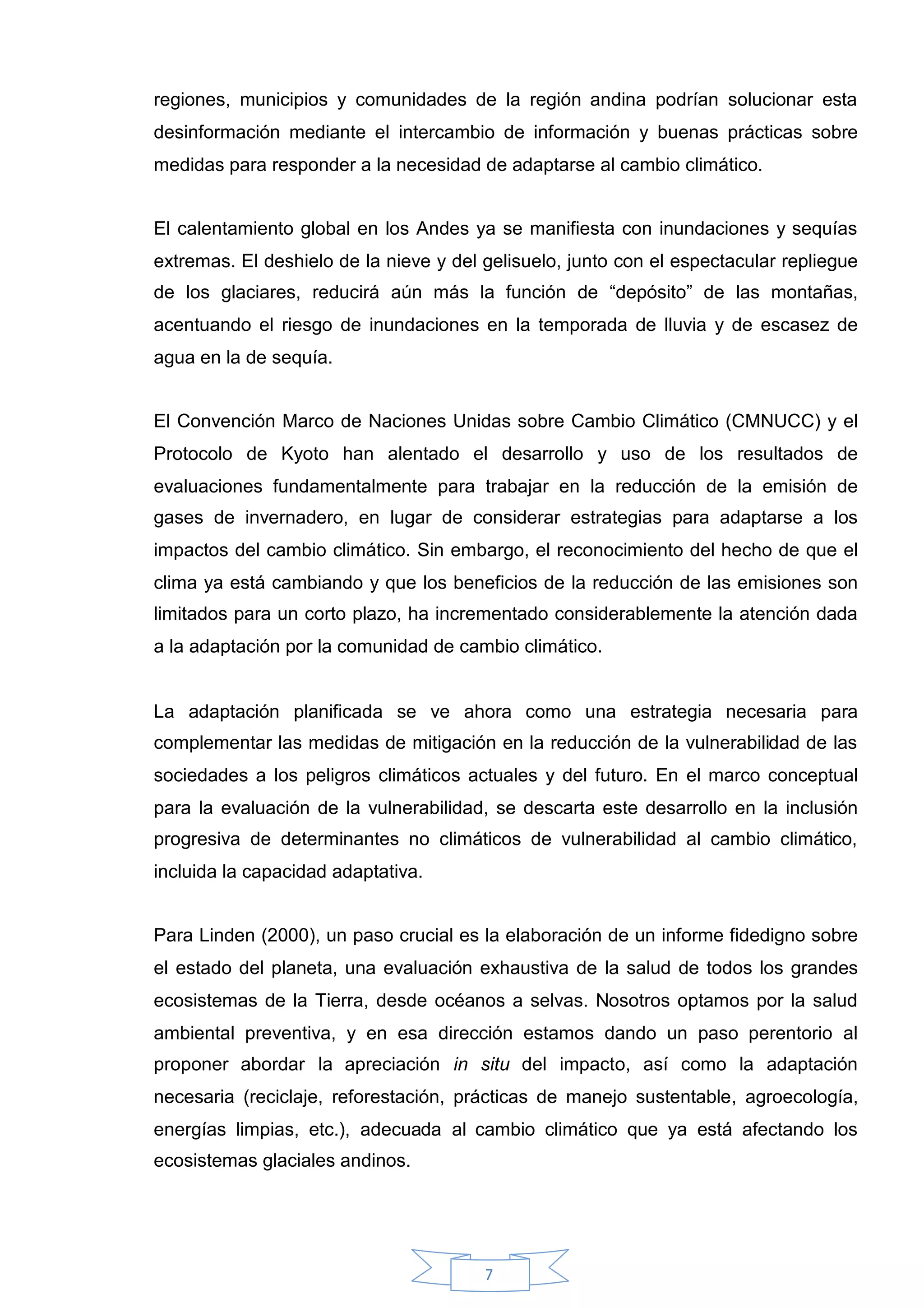 regiones, municipios y comunidades de la región andina podrían solucionar esta
desinformación mediante el intercambio de información y buenas prácticas sobre
medidas para responder a la necesidad de adaptarse al cambio climático.


El calentamiento global en los Andes ya se manifiesta con inundaciones y sequías
extremas. El deshielo de la nieve y del gelisuelo, junto con el espectacular repliegue
de los glaciares, reducirá aún más la función de “depósito” de las montañas,
acentuando el riesgo de inundaciones en la temporada de lluvia y de escasez de
agua en la de sequía.


El Convención Marco de Naciones Unidas sobre Cambio Climático (CMNUCC) y el
Protocolo de Kyoto han alentado el desarrollo y uso de los resultados de
evaluaciones fundamentalmente para trabajar en la reducción de la emisión de
gases de invernadero, en lugar de considerar estrategias para adaptarse a los
impactos del cambio climático. Sin embargo, el reconocimiento del hecho de que el
clima ya está cambiando y que los beneficios de la reducción de las emisiones son
limitados para un corto plazo, ha incrementado considerablemente la atención dada
a la adaptación por la comunidad de cambio climático.


La adaptación planificada se ve ahora como una estrategia necesaria para
complementar las medidas de mitigación en la reducción de la vulnerabilidad de las
sociedades a los peligros climáticos actuales y del futuro. En el marco conceptual
para la evaluación de la vulnerabilidad, se descarta este desarrollo en la inclusión
progresiva de determinantes no climáticos de vulnerabilidad al cambio climático,
incluida la capacidad adaptativa.


Para Linden (2000), un paso crucial es la elaboración de un informe fidedigno sobre
el estado del planeta, una evaluación exhaustiva de la salud de todos los grandes
ecosistemas de la Tierra, desde océanos a selvas. Nosotros optamos por la salud
ambiental preventiva, y en esa dirección estamos dando un paso perentorio al
proponer abordar la apreciación in situ del impacto, así como la adaptación
necesaria (reciclaje, reforestación, prácticas de manejo sustentable, agroecología,
energías limpias, etc.), adecuada al cambio climático que ya está afectando los
ecosistemas glaciales andinos.




                                        7
 