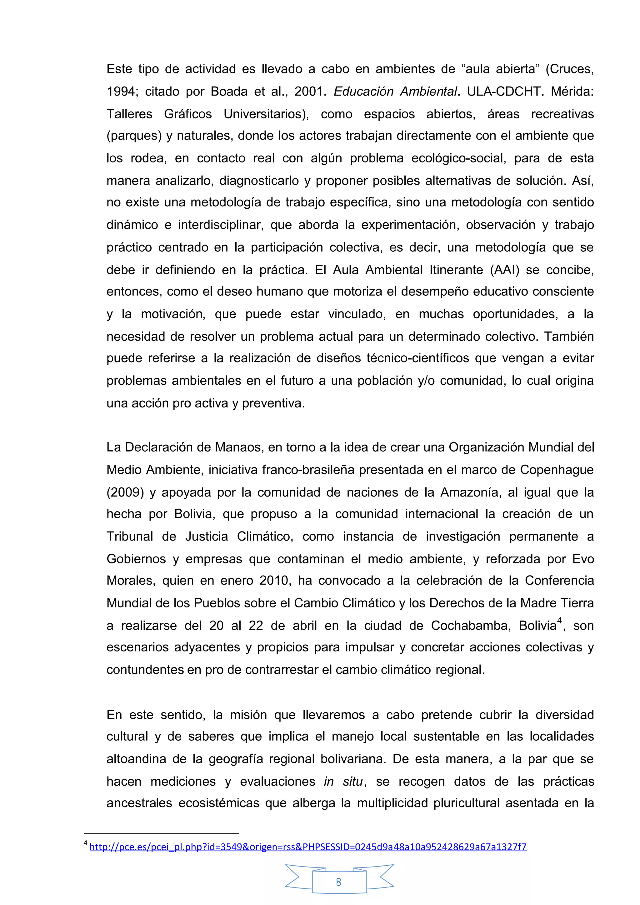 Este tipo de actividad es llevado a cabo en ambientes de “aula abierta” (Cruces,
       1994; citado por Boada et al., 2001. Educación Ambiental. ULA-CDCHT. Mérida:
       Talleres Gráficos Universitarios), como espacios abiertos, áreas recreativas
       (parques) y naturales, donde los actores trabajan directamente con el ambiente que
       los rodea, en contacto real con algún problema ecológico-social, para de esta
       manera analizarlo, diagnosticarlo y proponer posibles alternativas de solución. Así,
       no existe una metodología de trabajo específica, sino una metodología con sentido
       dinámico e interdisciplinar, que aborda la experimentación, observación y trabajo
       práctico centrado en la participación colectiva, es decir, una metodología que se
       debe ir definiendo en la práctica. El Aula Ambiental Itinerante (AAI) se concibe,
       entonces, como el deseo humano que motoriza el desempeño educativo consciente
       y la motivación, que puede estar vinculado, en muchas oportunidades, a la
       necesidad de resolver un problema actual para un determinado colectivo. También
       puede referirse a la realización de diseños técnico-científicos que vengan a evitar
       problemas ambientales en el futuro a una población y/o comunidad, lo cual origina
       una acción pro activa y preventiva.


       La Declaración de Manaos, en torno a la idea de crear una Organización Mundial del
       Medio Ambiente, iniciativa franco-brasileña presentada en el marco de Copenhague
       (2009) y apoyada por la comunidad de naciones de la Amazonía, al igual que la
       hecha por Bolivia, que propuso a la comunidad internacional la creación de un
       Tribunal de Justicia Climático, como instancia de investigación permanente a
       Gobiernos y empresas que contaminan el medio ambiente, y reforzada por Evo
       Morales, quien en enero 2010, ha convocado a la celebración de la Conferencia
       Mundial de los Pueblos sobre el Cambio Climático y los Derechos de la Madre Tierra
       a realizarse del 20 al 22 de abril en la ciudad de Cochabamba, Bolivia4 , son
       escenarios adyacentes y propicios para impulsar y concretar acciones colectivas y
       contundentes en pro de contrarrestar el cambio climático regional.


       En este sentido, la misión que llevaremos a cabo pretende cubrir la diversidad
       cultural y de saberes que implica el manejo local sustentable en las localidades
       altoandina de la geografía regional bolivariana. De esta manera, a la par que se
       hacen mediciones y evaluaciones in situ, se recogen datos de las prácticas
       ancestrales ecosistémicas que alberga la multiplicidad pluricultural asentada en la

4
    http://pce.es/pcei_pl.php?id=3549&origen=rss&PHPSESSID=0245d9a48a10a952428629a67a1327f7


                                                    8
 