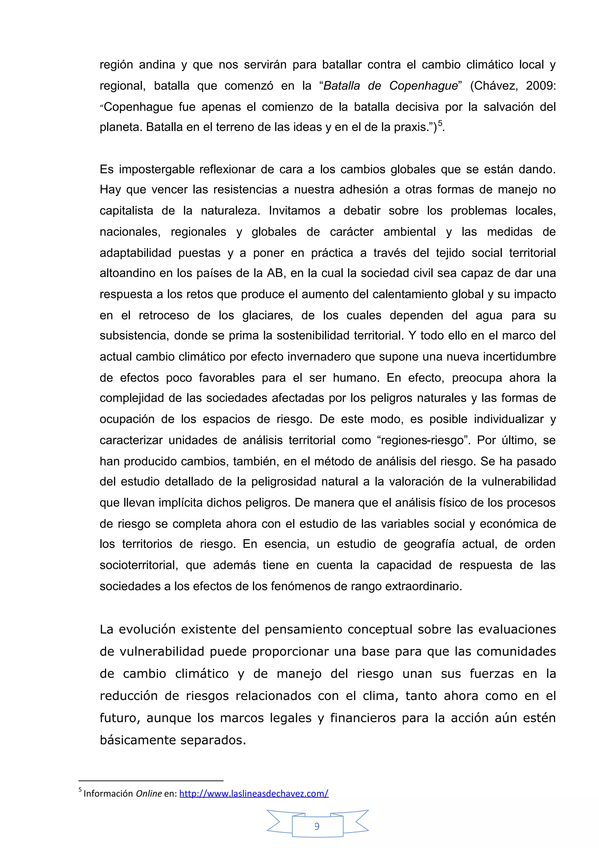 región andina y que nos servirán para batallar contra el cambio climático local y
       regional, batalla que comenzó en la “Batalla de Copenhague” (Chávez, 2009:
       “Copenhague       fue apenas el comienzo de la batalla decisiva por la salvación del
       planeta. Batalla en el terreno de las ideas y en el de la praxis.”) 5.


       Es impostergable reflexionar de cara a los cambios globales que se están dando.
       Hay que vencer las resistencias a nuestra adhesión a otras formas de manejo no
       capitalista de la naturaleza. Invitamos a debatir sobre los problemas locales,
       nacionales, regionales y globales de carácter ambiental y las medidas de
       adaptabilidad puestas y a poner en práctica a través del tejido social territorial
       altoandino en los países de la AB, en la cual la sociedad civil sea capaz de dar una
       respuesta a los retos que produce el aumento del calentamiento global y su impacto
       en el retroceso de los glaciares, de los cuales dependen del agua para su
       subsistencia, donde se prima la sostenibilidad territorial. Y todo ello en el marco del
       actual cambio climático por efecto invernadero que supone una nueva incertidumbre
       de efectos poco favorables para el ser humano. En efecto, preocupa ahora la
       complejidad de las sociedades afectadas por los peligros naturales y las formas de
       ocupación de los espacios de riesgo. De este modo, es posible individualizar y
       caracterizar unidades de análisis territorial como “regiones-riesgo”. Por último, se
       han producido cambios, también, en el método de análisis del riesgo. Se ha pasado
       del estudio detallado de la peligrosidad natural a la valoración de la vulnerabilidad
       que llevan implícita dichos peligros. De manera que el análisis físico de los procesos
       de riesgo se completa ahora con el estudio de las variables social y económica de
       los territorios de riesgo. En esencia, un estudio de geografía actual, de orden
       socioterritorial, que además tiene en cuenta la capacidad de respuesta de las
       sociedades a los efectos de los fenómenos de rango extraordinario.


       La evolución existente del pensamiento conceptual sobre las evaluaciones
       de vulnerabilidad puede proporcionar una base para que las comunidades
       de cambio climático y de manejo del riesgo unan sus fuerzas en la
       reducción de riesgos relacionados con el clima, tanto ahora como en el
       futuro, aunque los marcos legales y financieros para la acción aún estén
       básicamente separados.


5
    Información Online en: http://www.laslineasdechavez.com/


                                                        9
 