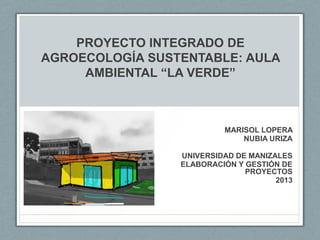 PROYECTO INTEGRADO DE
AGROECOLOGÍA SUSTENTABLE: AULA
AMBIENTAL “LA VERDE”
MARISOL LOPERA
NUBIA URIZA
UNIVERSIDAD DE MANIZALES
ELABORACIÓN Y GESTIÓN DE
PROYECTOS
2013
 