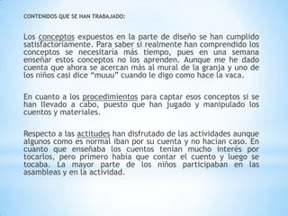CONTENIDOS QUE SE HAN TRABAJADO:


Los conceptos expuestos en la parte de diseño se han cumplido
satisfactoriamente. Para saber si realmente han comprendido los
conceptos se necesitaría más tiempo, pues en una semana
enseñar estos conceptos no los aprenden. Aunque me he dado
cuenta que ahora se acercan más al mural de la granja y uno de
los niños casi dice “muuu” cuando le digo como hace la vaca.

En cuanto a los procedimientos para captar esos conceptos si se
han llevado a cabo, puesto que han jugado y manipulado los
cuentos y materiales.

Respecto a las actitudes han disfrutado de las actividades aunque
algunos como es normal iban por su cuenta y no hacían caso. En
cuanto que enseñaba los cuentos tenían mucho interés por
tocarlos, pero primero había que contar el cuento y luego se
tocaba. La mayor parte de los niños participaban en las
asambleas y en la actividad.
 