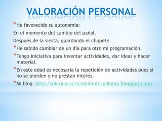 VALORACIÓN PERSONAL
* He favorecido su autonomía:
En el momento del cambio del pañal.
Después de la siesta, guardando el chupete.
* He sabido cambiar de un día para otro mi programación.
* Tengo iniciativa para inventar actividades, dar ideas y hacer
 material.
* En este edad es necesaria la repetición de actividades pues si
 no se pierden y no prestan interés.
* Mi blog: http://diariopracticasinfantil-paloma.blogspot.com/
 