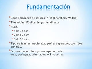 Fundamentación
* Calle Fernández de los ríos Nº 42 (Chamberí, Madrid)
* Titularidad: Pública de gestión directa
* Aulas:
  • 1 de 0-1 año
  • 2 de 1-2 años.
  • 3 de 2-3 años.
* Tipo de familia: media-alta, padres separados, con hijos
 con NEE.
* Personal: una tutora y un apoyo por cada
 aula, pedagoga, orientadora y 3 maestras.
 