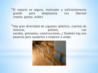 * Elespacio es seguro, motivador y suficientemente
 grande      para      desplazarse con      libertad
 (reptar, gatear, andar)


* Hay gran diversidad de juguetes (plástica, cuentos de
 texturas,                 pelotas,               con
 sonidos, gimnasios, construcciones…) También hay una
 pasarela para ayudarles a empezar a andar.
 