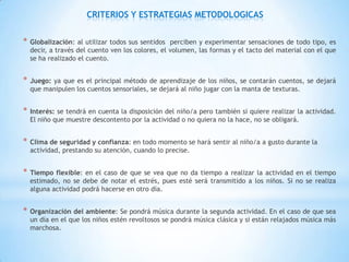CRITERIOS Y ESTRATEGIAS METODOLOGICAS


*   Globalización: al utilizar todos sus sentidos perciben y experimentar sensaciones de todo tipo, es
    decir, a través del cuento ven los colores, el volumen, las formas y el tacto del material con el que
    se ha realizado el cuento.


*   Juego: ya que es el principal método de aprendizaje de los niños, se contarán cuentos, se dejará
    que manipulen los cuentos sensoriales, se dejará al niño jugar con la manta de texturas.


*   Interés: se tendrá en cuenta la disposición del niño/a pero también si quiere realizar la actividad.
    El niño que muestre descontento por la actividad o no quiera no la hace, no se obligará.


*   Clima de seguridad y confianza: en todo momento se hará sentir al niño/a a gusto durante la
    actividad, prestando su atención, cuando lo precise.


*   Tiempo flexible: en el caso de que se vea que no da tiempo a realizar la actividad en el tiempo
    estimado, no se debe de notar el estrés, pues esté será transmitido a los niños. Si no se realiza
    alguna actividad podrá hacerse en otro día.


*   Organización del ambiente: Se pondrá música durante la segunda actividad. En el caso de que sea
    un día en el que los niños estén revoltosos se pondrá música clásica y si están relajados música más
    marchosa.
 