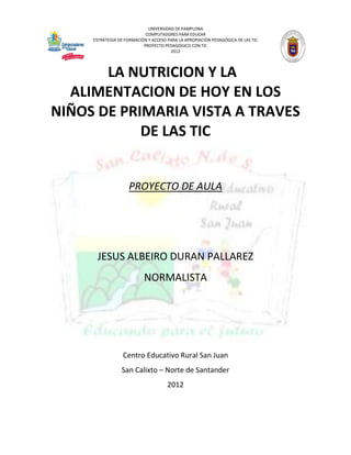 UNIVERSIDAD DE PAMPLONA
                            COMPUTADORES PARA EDUCAR
     ESTRATEGIA DE FORMACIÓN Y ACCESO PARA LA APROPIACIÓN PEDAGÓGICA DE LAS TIC
                           PROYECTO PEDAGÓGICO CON TIC
                                       2012




       LA NUTRICION Y LA
  ALIMENTACION DE HOY EN LOS
NIÑOS DE PRIMARIA VISTA A TRAVES
            DE LAS TIC


                    PROYECTO DE AULA




      JESUS ALBEIRO DURAN PALLAREZ
                           NORMALISTA




                  Centro Educativo Rural San Juan
                 San Calixto – Norte de Santander
                                      2012
 