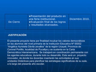 JUSTIFICACIÓN El presente proyecto tiene por finalidad inculcar los valores democráticos  en los alumnos del nivel primaria de la Institución Educativa Nº 65002 “Angélica Auristela Dávila zevallos” de la región Ucayali, Provincia de Coronel Portillo, localidad de Pucallpa y se sustenta en la Carta Democrática Interamericana.  Se trabajará en coordinación permanente con los agentes educativos, durante todo su desarrollo. Este será un  proyecto innovador, de donde los docentes insertarán las actividades en sus unidades Didácticas para planificar las estrategias significativas de su aula, a lo largo del presente año escolar.    Diciembre 2010.     Presentación del producto en una feria institucional.  E valuación final de los logros y resultados alcanzados.                                    De Cierre       