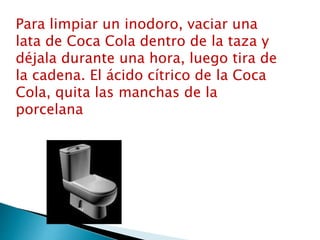 Para limpiar un inodoro, vaciar una
lata de Coca Cola dentro de la taza y
déjala durante una hora, luego tira de
la cadena. El ácido cítrico de la Coca
Cola, quita las manchas de la
porcelana
 
