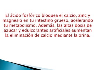 El ácido fosfórico bloquea el calcio, zinc y
magnesio en tu intestino grueso, acelerando
tu metabolismo. Además, las altas dosis de
azúcar y edulcorantes artificiales aumentan
la eliminación de calcio mediante la orina.
 