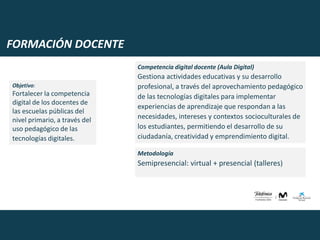 FORMACIÓN DOCENTE
Objetivo:
Fortalecer la competencia
digital de los docentes de
las escuelas públicas del
nivel primario, a través del
uso pedagógico de las
tecnologías digitales.
Competencia digital docente (Aula Digital)
Gestiona actividades educativas y su desarrollo
profesional, a través del aprovechamiento pedagógico
de las tecnologías digitales para implementar
experiencias de aprendizaje que respondan a las
necesidades, intereses y contextos socioculturales de
los estudiantes, permitiendo el desarrollo de su
ciudadanía, creatividad y emprendimiento digital.
Metodología
Semipresencial: virtual + presencial (talleres)
 