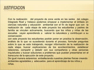 Con la realización  del proyecto de zona verde en las sedes  del colegio Integrado Roel y Velasco podemos empezar a implementar el énfasis en ciencias naturales y educación  ambiental con el fin de lograr que con  la realización de  cada etapa de este proyecto los estudiantes y padres de familia se vinculen activamente, buscando que los niños y niñas de las escuelas  vayan aprendiendo a  valorar la naturaleza y contribuyan a su conservación  con este proyecto los estudiantes podrán poner en practica la observación, análisis de lo que va sucediendo durante el proceso, formular preguntas sobre lo que se esta trabajando, recoger información de la realización de cada etapa, buscar explicaciones de los acontecimientos, establecer relaciones, compartir y debatir con sus compañeros y otras personas inquietudes y buscar soluciones a problemas que puedan presentarse en el transcurso de la ejecución de este proyecto.  De igual manera estaremos  embelleciendo nuestras plantas físicas creando ambientes agradables y  adecuados  para el aprendizaje de los niños y niñas. 