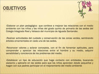 -Elaborar un plan pedagógico  que conlleve a mejorar las relaciones con el medio ambiente con los niños y las niñas del grado quinto de primaria de las sedes del Colegio Integrado Roel y Velasco del municipio de Aguada Santander. -Realizar actividades del cuidado y conservación de las zonas verdes, sembrando árboles ornamentales en cada una de las sedes. -Reconocer valores y aclarar conceptos, con el fin de fomentar aptitudes, para comprender y apreciar las relaciones entre el hombre y su medio, adquirir sensibilidad y conciencia de los problemas del medio. -Establecer un tipo de educación que haga contacto con entidades, buscando asesoría y aplicarlo en las sedes para que los niños aprendan desde pequeños y hagan con sus padres participar en el mejoramiento del medio ambiente 