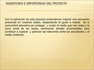 Con la aplicación de este proyecto pretendemos mejorar una educación ambiental en nuestras sedes, despertando el gusto e interés  de la comunidad educativa por proteger  y cuidar el medio que nos rodea y la zona verde de las sedes, sembrando árboles ornamentales para contribuir a superar  y apreciar las relaciones entre los estudiantes y el medio ambiente. 