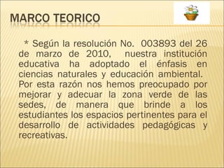 * Según la resolución No.  003893 del 26 de marzo de 2010,  nuestra institución educativa ha adoptado el énfasis en ciencias naturales y educación ambiental.  Por esta razón nos hemos preocupado por mejorar y adecuar la zona verde de las sedes, de manera que brinde a los estudiantes los espacios pertinentes para el desarrollo de actividades pedagógicas y recreativas. 