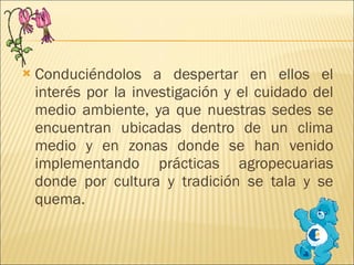Conduciéndolos a despertar en ellos el interés por la investigación y el cuidado del medio ambiente, ya que nuestras sedes se encuentran ubicadas dentro de un clima medio y en zonas donde se han venido implementando prácticas agropecuarias donde por cultura y tradición se tala y se quema. 