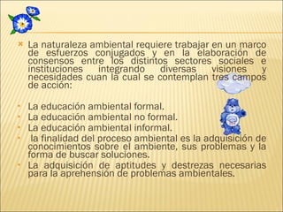 La naturaleza ambiental requiere trabajar en un marco de esfuerzos conjugados y en la elaboración de consensos entre los distintos sectores sociales e instituciones integrando diversas visiones y necesidades cuan la cual se contemplan tres campos de acción: La educación ambiental formal. La educación ambiental no formal. La educación ambiental informal. la finalidad del proceso ambiental es la adquisición de conocimientos sobre el ambiente, sus problemas y la forma de buscar soluciones. La adquisición de aptitudes y destrezas necesarias para la aprehensión de problemas ambientales. 