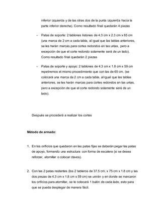 inferior izquierda y de las otras dos de la punta izquierda hacia la
parte inferior derecha). Como resultado final quedarán 4 piezas
- Patas de soporte: 2 tablones listones de 4.3 cm x 2.3 cm x 65 cm
(una marca de 2 cm a cada tabla, al igual que las tablas anteriores,
se les harán marcas para cortes redondos en las untas, pero a
excepción de que el corte redondo solamente será de un lado).
Como resultado final quedarán 2 piezas
- Patas de soporte y apoyo: 2 tablones de 4.3 cm x 1.8 cm x 59 cm
repetiremos el mismo procedimiento que con las de 65 cm, (se
colocará una marca de 2 cm a cada tabla, al igual que las tablas
anteriores, se les harán marcas para cortes redondos en las untas,
pero a excepción de que el corte redondo solamente será de un
lado).
Después se procederá a realizar los cortes
Método de armado:
1. En los orificios que quedaron en las patas fijas se deberán pegar las patas
de apoyo, formando una estructura con forma de escalera (si se desea
reforzar, atornillar o colocar clavos).
2. Con las 2 patas restantes (los 2 tableros de 37.5 cm, x 75 cm x 1.8 cm y las
dos piezas de 4.3 cm x 1.8 cm x 59 cm) se unirán y en donde se marcaron
los orificios para atornillar, se le colocará 1 bulón de cada lado, esto para
que se pueda desplegar de manera fácil.
 