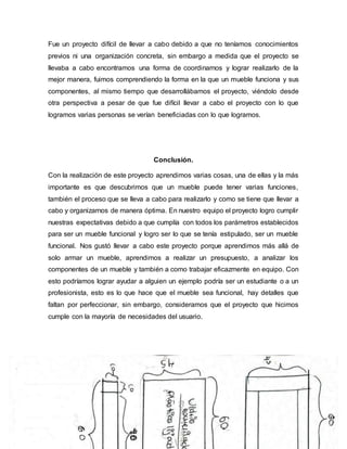 Fue un proyecto difícil de llevar a cabo debido a que no teníamos conocimientos
previos ni una organización concreta, sin embargo a medida que el proyecto se
llevaba a cabo encontramos una forma de coordinarnos y lograr realizarlo de la
mejor manera, fuimos comprendiendo la forma en la que un mueble funciona y sus
componentes, al mismo tiempo que desarrollábamos el proyecto, viéndolo desde
otra perspectiva a pesar de que fue difícil llevar a cabo el proyecto con lo que
logramos varias personas se verían beneficiadas con lo que logramos.
Conclusión.
Con la realización de este proyecto aprendimos varias cosas, una de ellas y la más
importante es que descubrimos que un mueble puede tener varias funciones,
también el proceso que se lleva a cabo para realizarlo y como se tiene que llevar a
cabo y organizarnos de manera óptima. En nuestro equipo el proyecto logro cumplir
nuestras expectativas debido a que cumplía con todos los parámetros establecidos
para ser un mueble funcional y logro ser lo que se tenía estipulado, ser un mueble
funcional. Nos gustó llevar a cabo este proyecto porque aprendimos más allá de
solo armar un mueble, aprendimos a realizar un presupuesto, a analizar los
componentes de un mueble y también a como trabajar eficazmente en equipo. Con
esto podríamos lograr ayudar a alguien un ejemplo podría ser un estudiante o a un
profesionista, esto es lo que hace que el mueble sea funcional, hay detalles que
faltan por perfeccionar, sin embargo, consideramos que el proyecto que hicimos
cumple con la mayoría de necesidades del usuario.
 