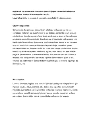 objetivo de los procesos de enseñanza aprendizaje yde los resultados logrados,
mediante un proceso de investigación - acción.
Llevar a la práctica el proceso de innovación con el objetivo de emprender.
Objetivo específico:
Comúnmente, las personas acostumbran a trabajar en lugares que no son
cómodos o no tienen una superficie en la que trabajar, centrando en un caso, un
estudiante no tiene tiempo para hacer tarea, por lo que se apura en la madrugada
a realizarla, pero el inconveniente de esto es que el estudiante está cansado y no
puede dejar la comodidad de su cama, otro inconveniente es que al vez no pueda
tener un escritorio o una superficie cómoda para trabajar, sumado a que en
madrugada talvez no deseé encender las luces para trabajar por iniciativa propia o
debido a que si lo hace pueda molestar a alguien, bien, siendo así, este mueble
plegable y ensamblable puede ser la solución, está pensado para ser cómodo y
utilizado para cualquier tarea de estudio y para la comodidad de quien lo use,
evitando los problemas de comodidad al realizar trabajos, si necesita algún tipo de
iluminación, etc.
Presentación:
La mesa luminosa plegable está pensada para ser usada para cualquier labor que
implique estudio, dibujo, escritura, etc., debido a su superficie con iluminación
integrada, que facilita la visión y escritura en lugares oscuros e incomodos, cuenta
con una base plegable para superficies en las que se deba trabajar en un lugar
alto, esta es desmontable, para la comodidad y preferencia del usuario.
 