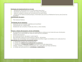 Estrategias de implementación en el aula:
 - Aprobación del proyecto en la comunidad educativa
 - Monitoreo de alumnos con cuentas de correo y Facebook
 - Aplicar y publicar normas de convivencia en el aula virtual.
 - Involucrar en tareas de almacenaje y transmisión de archivos al Referente Tecnico de Conectar
Igualdad.
Administrador de grupo :

 Prof. Saravia Patricia

Actividades de los miembros.
 Desarrollo de actividades sugeridas por el profesor
 Participación en cuestionarios.
 Realización de consultas a través de chat y o otros medios.


Tiempos y etapas del proyecto y de las actividades.
 En el proyecto se establece como una herramienta continua en el modo de aula virtual para
trabajar con el alumnado en todos los años lectivos venideros.
 Etapas del proyecto:
 B1) Implementación de grupo ( aula) agosto
 B2) Desarrollo interactivo de temáticas: agosto –diciembre.
 Tiempo de actividades: fecha establecido por profesor según se establezca en cada practico.
Metodologia de evaluación en proyecto aula fc.
 a. Desarrollar pruebas de autoevaluación.
 b. Análisis de calidad de la participación académica.
 c. Desarrollo de evaluación continua apoyada en las LMS (alternativas
 simples, múltiples, completar información, etc.), pero sólo con fines formativos.
 d. Análisis de participación en actividades colaborativas,
 