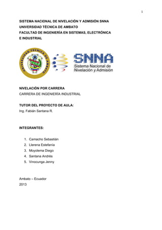 1

SISTEMA NACIONAL DE NIVELACIÓN Y ADMISIÓN SNNA
UNIVERSIDAD TÉCNICA DE AMBATO
FACULTAD DE INGENIERÍA EN SISTEMAS, ELECTRÓNICA
E INDUSTRIAL

NIVELACIÓN POR CARRERA
CARRERA DE INGENIERÍA INDUSTRIAL

TUTOR DEL PROYECTO DE AULA:
Ing. Fabián Santana R.

INTEGRANTES:

1. Camacho Sebastián
2. Llerena Estefanía
3. Moyolema Diego
4. Santana Andrés
5. Vinocunga Jenny

Ambato – Ecuador
2013

 