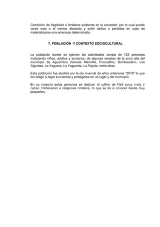 Condición de fragilidad o fortaleza existente en la sociedad, por lo cual puede
verse mas o al menos afectada y sufrir daños o perdidas en caso de
materializarse una amenaza determinada.


            7. POBLACIÓN Y CONTEXTO SOCIOCULTURAL


La población donde se ejercen las actividades consta de 725 personas
incluyendo niños, adultos y ancianos, de algunas veredas de la zona alta del
municipio de Aguachica (Vereda Marinilla, Purosaltos, Bombeadero, Las
Sajuntas, La Yeguera, La Yeguerita, La Pajuila, entre otras.

Esta población fue abatida por la ola invernal de años anteriores “2010” lo que
los obligó a dejar sus tierras y protegerse en un lugar y del municipio.

En su mayoría estas personas se dedican al cultivo de fríjol yuca, maíz y
cacao. Pertenecen a religiones cristiana, lo que se da a conocer desde muy
pequeños.
 