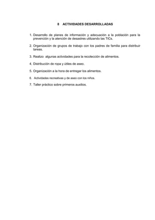 8   ACTIVIDADES DESARROLLADAS


1. Desarrollo de planes de información y adecuación a la población para la
   prevención y la atención de desastres utilizando las TICs.

2. Organización de grupos de trabajo con los padres de familia para distribuir
   tareas.

3. Realizo algunas actividades para la recolección de alimentos.

4. Distribución de ropa y útiles de aseo.

5. Organización a la hora de entregar los alimentos.

6. Actividades recreativas y de aseo con los niños.

7. Taller práctico sobre primeros auxilios.
 