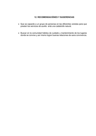 12. RECOMENDACIÓNES Y SUGERENCIAS


Que se capacite a un grupo de personas en las diferentes veredas para que
presten los servicios de auxilio ante una catástrofe natural.


Buscar en la comunidad hábitos de cuidado y mantenimiento de los lugares
donde se convive y así mismo lograr buenas relaciones de sana convivencia.
 