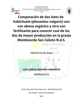 UNIVERSIDAD DE PAMPLONA
                              COMPUTADORES PARA EDUCAR
       ESTRATEGIA DE FORMACIÓN Y ACCESO PARA LA APROPIACIÓN PEDAGÓGICA DE LAS TIC
                             PROYECTO PEDAGÓGICO CON TIC
                                         2012




    Comparación de dos lotes de
 habichuela (phaseolus vulgaris) uno
    con abono orgánico y otro con
 fertilizante para conocer cual de los
dos da mayor producción en la granja
    Monteverde San Calixto N.d.S.


                      PROYECTO DE AULA




        LUIS CARLOS BAYONA ANGARITA
                             NORMALISTA




      Centro Educativo Rural San Juan – Sede Monteverde
                   San Calixto – Norte de Santander
                                        2012
 