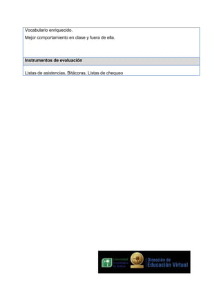 Vocabulario enriquecido.
Mejor comportamiento en clase y fuera de ella.

Instrumentos de evaluación
Listas de asistencias, Bitácoras, Listas de chequeo

 