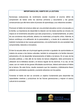 IMPORTANCIA DEL HABITO DE LA LECTURA
Numerosas evaluaciones de rendimiento escolar muestran el enorme déficit de
comprensión de textos entre los alumnos primarios y secundarios y las graves
consecuencias que ello tiene sobre el proceso de aprendizaje y sus relaciones sociales.
Promover el hábito de la lectura debe ser una prioridad educativa común a la escuela y a
la familia. La importancia de desarrollar la relación con los textos escritos se vincula a la
mejora en el rendimiento educativo que esto proporciona y, fundamentalmente, al cultivo
de una conciencia más profunda, abierta a la creatividad y al espíritu crítico. Además, la
lectura contribuye a la edificación de la personalidad y, a través de la extensión de la
tradición humanista en las nuevas generaciones, a la conformación de una sociedad más
comprometida, tolerante e innovadora.
Si bien la escuela debe ser el principal agente promotor e igualador de oportunidades en
materia de acceso a los bienes culturales, también le corresponde a la familia intervenir
activamente a fin de desarrollar tempranamente el hábito a la lectura. En el caso de las
escuelas públicas, y más allá de los textos de lectura obligatoria, debe promoverse la
utilización de la biblioteca escolar y la lectura regular de los alumnos. A su vez, en las
casas, aun en medio de las graves dificultades económicas, deberá estimularse el hábito
de la lectura. De esta forma, resulta necesario que los maestros y bibliotecarios lleven
adelante sus actividades ayudando y aunando esfuerzos con los padres.
Fomentar el habito de leer se convierte un objetivo fundamental para desarrollar las
capacidades creativas y productivas de las futuras generaciones y mejorar el acervo
cultural de la sociedad.

 