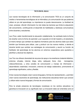 TIC’S EN EL AULA
Las nuevas tecnologías de la información y la comunicación TICS es un conjunto de
medios o herramientas tecnológicas de la informática y la comunicación de que podemos
utilizar en pro del aprendizaje; su importancia no puede desconocerse. La facilidad de
crear, procesar, difundir información ha roto todas las barreras que limita la adquisición
del conocimiento, contribuyendo al desarrollo de habilidades y destrezas comunicativas
entre docentes y estudiantes.
Las (Tics), están transformando la educación notablemente, ha cambiado tanto la forma
de enseñar como la forma de aprender y por supuesto el rol del maestro y el estudiante,
al mismo tiempo que cambian los objetivos formativos para los alumnos dado que estos
tendrán que formarse para utilizar, usar y producir con los nuevos medios, a demás el
docente tendrá que cambiar sus estrategias de comunicación y asumir su función de
facilitador del aprendizaje de los alumnos en entornos cooperativos para ayudarlos a
planificar y alcanzar los objetivos.
Las Tics nos ofrecen diversidad de recursos de apoyo a la enseñanza (material didáctico,
entornos virtuales, internet, blogs, wikis, webquest, foros, chat,

mensajerías,

videoconferencias, y otros canales de comunicación y manejo de información )
desarrollando creatividad, innovación, entornos de trabajo colaborativo, promoviendo el
aprendizaje significativo, activo y flexible.
Si las nuevas tecnologías crean nuevos lenguajes y formas de representación, y permiten
crear nuevos escenarios de aprendizaje, las instituciones educativas tienen que conocer
y utilizar estos nuevos lenguajes y formas de comunicación.
Pero la simple presencia de tecnologías novedosas en los centros educativos no
garantiza la innovación en su significado real. La innovación debe ser entendida como el

 