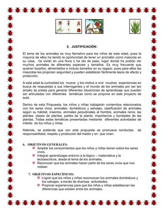 5. JUSTIFICACIÓN:

El tema de los animales es muy llamativo para los niños de esta edad, pues la
mayoría de ellos ha tenido la oportunidad de tener un animalito como mascota en
su casa, ha vivido en una finca o ha ido de paso, lugar donde ha podido ver
muchos animales de diferentes especies y tamaños. Es muy frecuente que
quieran tocarlos, alimentarlos e incluso tomarlos en su regazo, pues para ellos las
mascotas les propician seguridad y pueden establecer fácilmente lasos de afecto y
protección.

A esta edad la curiosidad los mueve y los motiva a vivir muchas experiencias en
busca de respuestas a sus interrogantes y el mundo de los animales por ser tan
amplio se presta para generar diferentes situaciones de aprendizaje que pueden
ser articuladas con diferentes temáticas como se propone en este proyecto de
aula.

Dentro de esta Propuesta, los niños y niñas trabajarán contenidos relacionados
con los seres vivos: animales: domésticos y salvajes, clasificación de animales
según su hábitat, insectos, animales perjudiciales al hombre, animales raros; las
plantas: clases de plantas, partes de la planta, importancia y bondades de las
plantas. Todas estas temáticas presentadas mediante diferentes actividades de
interés de los niños y niñas.

Además, se pretende que con esta propuesta se promueva conductas                de
responsabilidad, respeto y protección del medio y en que viven.


6. OBJETIVOS GENERALES:
        Ampliar los conocimientos que los niños y niñas tienen sobre los seres
        vivos.
        Integrar aprendizajes entorno a la lógico – matemática y la
        lectoescritura, desde el tema de los animales.
        Reconocer que los animales hacen parte de los seres vivos que nos
        rodean.

   7. OBJETIVOS ESPECÍFICOS:
          Lograr que los niños y niñas reconozcan los animales domésticos y
           los salvajes, a través de diversas actividades.
          Propiciar experiencias para que los niños y niñas establezcan las
           diferencias que existen entre los animales.
 