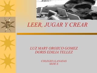 LEER, JUGAR Y CREAR   LUZ MARY OROZCO GOMEZ DORIS EDILIA TELLEZ COLEGIO LLANADAS SEDE E 