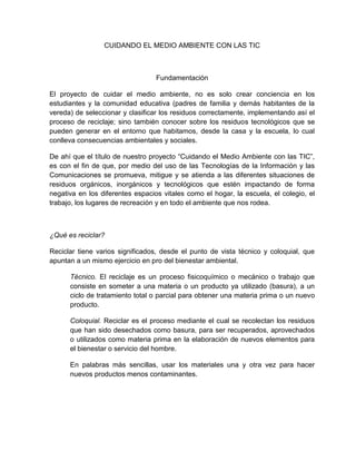 CUIDANDO EL MEDIO AMBIENTE CON LAS TIC



                                  Fundamentación

El proyecto de cuidar el medio ambiente, no es solo crear conciencia en los
estudiantes y la comunidad educativa (padres de familia y demás habitantes de la
vereda) de seleccionar y clasificar los residuos correctamente, implementando así el
proceso de reciclaje; sino también conocer sobre los residuos tecnológicos que se
pueden generar en el entorno que habitamos, desde la casa y la escuela, lo cual
conlleva consecuencias ambientales y sociales.

De ahí que el título de nuestro proyecto “Cuidando el Medio Ambiente con las TIC”,
es con el fin de que, por medio del uso de las Tecnologías de la Información y las
Comunicaciones se promueva, mitigue y se atienda a las diferentes situaciones de
residuos orgánicos, inorgánicos y tecnológicos que estén impactando de forma
negativa en los diferentes espacios vitales como el hogar, la escuela, el colegio, el
trabajo, los lugares de recreación y en todo el ambiente que nos rodea.



¿Qué es reciclar?

Reciclar tiene varios significados, desde el punto de vista técnico y coloquial, que
apuntan a un mismo ejercicio en pro del bienestar ambiental.

      Técnico. El reciclaje es un proceso fisicoquímico o mecánico o trabajo que
      consiste en someter a una materia o un producto ya utilizado (basura), a un
      ciclo de tratamiento total o parcial para obtener una materia prima o un nuevo
      producto.

      Coloquial. Reciclar es el proceso mediante el cual se recolectan los residuos
      que han sido desechados como basura, para ser recuperados, aprovechados
      o utilizados como materia prima en la elaboración de nuevos elementos para
      el bienestar o servicio del hombre.

      En palabras más sencillas, usar los materiales una y otra vez para hacer
      nuevos productos menos contaminantes.
 