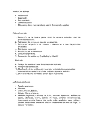 Proceso del reciclaje

   •   Recolección
   •   Separación
   •   Procesamiento
   •   Comercialización
   •   Elaboración de un nuevo producto a partir de materiales usados



Ciclo del reciclaje

   1. Producción de la materia prima, tanto de recursos naturales como de
      productos reciclados.
   2. Fabricación del envase, en caso de ser requerido.
   3. Fabricación del producto de consumo o rellenado en el caso de productos
      envasados.
   4. Distribución comercial.
   5. Adquisición por el consumidor.
   6. Consumo el producto.
   7. Generación del residuo por finalidad de la vida útil.

   Reciclaje.

   8. Entrega del residuo al canal de recuperación indicado.
   9. Recogida de los residuos.
   10. Clasificación de los residuos por materiales en instalaciones adecuadas.
   11. Tratamiento de los residuos a fin de prepararlos para su reciclado.
   12. Envío a la industria recicladora e inicio de un nuevo ciclo.



Materiales reciclables

   •   Papeles y cartones.
   •   Plásticos.
   •   Vidrios, frascos, botellas.
   •   Metales (Hierro, chatarra).
   •   Residuos orgánicos: Cáscaras de frutas, verduras, legumbres, residuos de
       cocina, tubérculos, huevos, semillas de frutas, alimentos descompuestos,
       desechos de comida, huesos (res, cerdo, pollo), servilletas, papel higiénico,
       pañales desechables, y todas las basuras provenientes del aseo del hogar, la
       escuela y el trabajo.
 