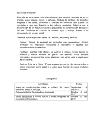 Beneficios de reciclar

 Al reciclar se hace menos daño al ecosistema y sus recursos naturales, se ahorra
 energía, agua potable, dinero y esfuerzo. Reduce la cantidad de desechos
 arrojados a las calles, disminuye la cantidad de productos que pueden ser
 reciclados y que son llevados a los rellenos sanitarios. Colabora con la
 preservación de los recursos naturales previniendo la contaminación del agua y
 del aire. Disminuye el consumo de madera, agua y energía. Integra a las
 comunidades en un plan social.

 Debemos aplicar el proceso de las 3 R, Reducir, Reutilizar y Reciclar.

    Reducir. Reducir la cantidad de productos que consumimos. Adquirir
    productos de empaques reutilizables o reciclables y aquellos que
    verdaderamente se necesitan.

    Reutilizar. Cuántos más objetos se vuelven a utilizar, menos basura se
    produce y menos recursos se gastan. Por ejemplo, utilizar envases
    retornables, aprovechar las bolsas plásticas y dar varios usos al papel antes
    de desecharlo.

    Reciclar. Esta es la última “R” que se pone en marcha. Se trata de volver a
    utilizar materiales como papel o el vidrio, para fabricar de nuevo productos
    similares.



                                  Cronograma

                          Actividades                                Fecha
Video de concientización sobre el cuidado del medio Septiembre        19
ambiente, desde el reciclaje.                              del 2012
Actividad práctica: Reciclando en la escuela               Octubre 8 del
                                                           2012
Salida pedagógica a reserva natural o áreas protegidas del Octubre 31 del
municipio de Concepción                                    2012
 