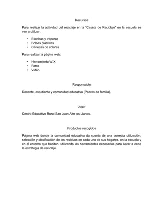 Recursos

Para realizar la actividad del reciclaje en la “Caseta de Reciclaje” en la escuela se
van a utilizar:

   •   Escobas y traperas
   •   Bolsas plásticas
   •   Canecas de colores

Para realizar la página web:

   •   Herramienta WIX
   •   Fotos
   •   Video



                                    Responsable

Docente, estudiante y comunidad educativa (Padres de familia).



                                       Lugar

Centro Educativo Rural San Juan Alto los Llanos.



                                Productos recogidos

Página web donde la comunidad educativa da cuenta de una correcta utilización,
selección y clasificación de los residuos en cada uno de sus hogares, en la escuela y
en el entorno que habitan, utilizando las herramientas necesarias para llevar a cabo
la estrategia de reciclaje.
 