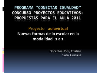 Programa “Conectar Igualdad”Concurso Proyectos Educativos:Propuestas para el Aula 2011 Proyecto    aulavirtual Nuevas formas de lo escolar en la modalidad   1 a 1  Docentes: Ríos, Cristian                  Sosa, Graciela 