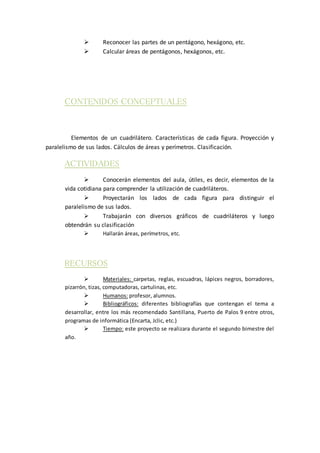  Reconocer las partes de un pentágono, hexágono, etc.
 Calcular áreas de pentágonos, hexágonos, etc.
CONTENIDOS CONCEPTUALES
Elementos de un cuadrilátero. Características de cada figura. Proyección y
paralelismo de sus lados. Cálculos de áreas y perímetros. Clasificación.
ACTIVIDADES
 Conocerán elementos del aula, útiles, es decir, elementos de la
vida cotidiana para comprender la utilización de cuadriláteros.
 Proyectarán los lados de cada figura para distinguir el
paralelismo de sus lados.
 Trabajarán con diversos gráficos de cuadriláteros y luego
obtendrán su clasificación
 Hallarán áreas, perímetros, etc.
RECURSOS
 Materiales: carpetas, reglas, escuadras, lápices negros, borradores,
pizarrón, tizas, computadoras, cartulinas, etc.
 Humanos: profesor, alumnos.
 Bibliográficos: diferentes bibliografías que contengan el tema a
desarrollar, entre los más recomendado Santillana, Puerto de Palos 9 entre otros,
programas de informática (Encarta, Jclic, etc.)
 Tiempo: este proyecto se realizara durante el segundo bimestre del
año.
 