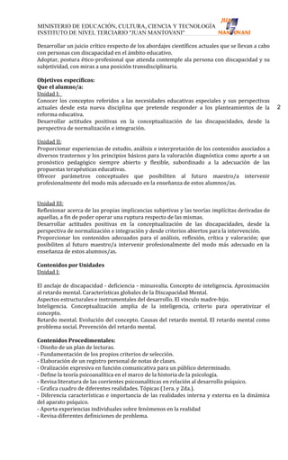 Desarrollar un juicio crítico respecto de los abordajes científicos actuales que se llevan a cabo
con personas con discapacidad en el ámbito educativo.
Adoptar, postura ético-profesional que atienda contemple ala persona con discapacidad y su
subjetividad, con miras a una posición transdisciplinaria.

Objetivos específicos:
Que el alumno/a:
Unidad I:
Conocer los conceptos referidos a las necesidades educativas especiales y sus perspectivas
actuales desde esta nueva disciplina que pretende responder a los planteamientos de la              2
reforma educativa.
Desarrollar actitudes positivas en la conceptualización de las discapacidades, desde la
perspectiva de normalización e integración.

Unidad II:
Proporcionar experiencias de estudio, análisis e interpretación de los contenidos asociados a
diversos trastornos y los principios básicos para la valoración diagnóstica como aporte a un
pronóstico pedagógico siempre abierto y flexible, subordinado a la adecuación de las
propuestas terapéuticas educativas.
Ofrecer parámetros conceptuales que posibiliten al futuro maestro/a intervenir
profesionalmente del modo más adecuado en la enseñanza de estos alumnos/as.


Unidad III:
Reflexionar acerca de las propias implicancias subjetivas y las teorías implícitas derivadas de
aquellas, a fin de poder operar una ruptura respecto de las mismas.
Desarrollar actitudes positivas en la conceptualización de las discapacidades, desde la
perspectiva de normalización e integración y desde criterios abiertos para la intervención.
Proporcionar los contenidos adecuados para el análisis, reflexión, crítica y valoración; que
posibiliten al futuro maestro/a intervenir profesionalmente del modo más adecuado en la
enseñanza de estos alumnos/as.

Contenidos por Unidades
Unidad I:

El anclaje de discapacidad - deficiencia - minusvalía. Concepto de inteligencia. Aproximación
al retardo mental. Características globales de la Discapacidad Mental.
Aspectos estructurales e instrumentales del desarrollo. El vinculo madre-hijo.
Inteligencia. Conceptualización amplia de la inteligencia, criterio para operativizar el
concepto.
Retardo mental. Evolución del concepto. Causas del retardo mental. El retardo mental como
problema social. Prevención del retardo mental.

Contenidos Procedimentales:
- Diseño de un plan de lecturas.
- Fundamentación de los propios criterios de selección.
- Elaboración de un registro personal de notas de clases.
- Oralización expresiva en función comunicativa para un público determinado.
- Define la teoría psicoanalítica en el marco de la historia de la psicología.
- Revisa literatura de las corrientes psicoanalíticas en relación al desarrollo psíquico.
- Grafica cuadro de diferentes realidades. Tópicas (1era. y 2da.).
- Diferencia características e importancia de las realidades interna y externa en la dinámica
del aparato psíquico.
- Aporta experiencias individuales sobre fenómenos en la realidad
- Revisa diferentes definiciones de problema.
 