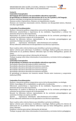 Unidad II:
Contenidos Conceptuales:
Del lenguaje del trastorno a las necesidades educativas especiales.
El aprendizaje en alumnos con alteraciones de la voz, de la palabra y del lenguaje.
Distintos abordajes en programas de intervención temprana.
Alumnos sordos o hipoacúsicos. Alumnos con impedimentos visuales
Alumnos con trastornos emocionales severos. Alumnos con discapacidad motora. Alumnos
con altas capacidades

Contenidos Procedimentales:                                                                     3
Realizar e interpretar gráficas comparativas acerca de las discapacidades y su etiología.
Diferenciar características e importancia de las realidades. Esquematizar y ordenar los
elementos del proceso del conocimiento.
Representar en cuadros la diferencia de características de las corrientes psicológicas que
sustentan las posiciones respecto de la discapacidad.
Resumir los diferentes teóricos representantes de las corrientes psicopedagógicas que
sustentan el trabajo con sujetos con NEE.
Aportar        experiencias individuales sobre fenómenos en la realidad.
Revisar diferentes definiciones de discapacidad en sus diversas expresiones.

Hacer cuadros sobre criterios básicos para identificar y priorizar problemas.
Aplicar criterios para seleccionar el problema a investigar. Elaborar gráfica de criterios de
elaboración de un problema Elaborar diferentes tipos de fichas bibliográficas, apuntes de
clases..
Establecer criterios para extraer información de Internet.
Trabajar en grupo sobre ideas relacionadas al conocimiento y corrientes teórico-pedagógicas.
Unidad III:
Contenidos Conceptuales:
El aprendizaje en alumnos con necesidades educativas especiales.
Necesidades educativas derivadas de déficit intelectual.
Necesidades educativas derivadas de trastornos sensoriales.
Necesidades educativas derivadas de trastornos motrices.
Necesidades educativas derivadas de trastornos lenguaje.
Necesidades educativas derivadas de trastornos mentales.
El aprendizaje en alumnos con trastorno mental. Vínculo entre trastornos y compromiso
intelectual (TES).


Contenidos Procedimentales:
Realizar e interpretar gráficas comparativas acerca de las discapacidades y su etiología.
Definir el paradigma de la complejidad y su aplicación a la educación.
Diferenciar características e importancia de las realidades. Esquematizar y ordenar los
elementos del proceso del conocimiento.
Representar en cuadros la diferencia de características de las corrientes psicológicas que
sustentan las posiciones respecto de la discapacidad.
Resumir los diferentes teóricos representantes de las corrientes psicopedagógicas que
sustentan el trabajo con sujetos con NEE.
Aportar        experiencias individuales sobre fenómenos en la realidad.
Revisar diferentes definiciones de discapacidad en sus diversas expresiones.

Hacer cuadros sobre criterios básicos para identificar y priorizar problemas.
Aplicar criterios para seleccionar el problema a investigar. Elaborar gráfica de criterios de
elaboración de un problema Elaborar diferentes tipos de fichas bibliográficas, apuntes de
clases, informes.
Establecer criterios para extraer información de Internet.
Trabajar en grupo sobre ideas relacionadas al conocimiento y corrientes teórico-pedagógicas.
 